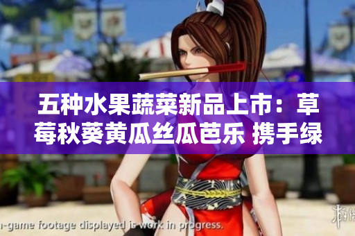 五种水果蔬菜新品上市：草莓秋葵黄瓜丝瓜芭乐 携手绿巨人 组成鲜香之选!.