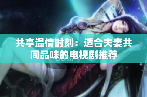 共享温情时刻：适合夫妻共同品味的电视剧推荐