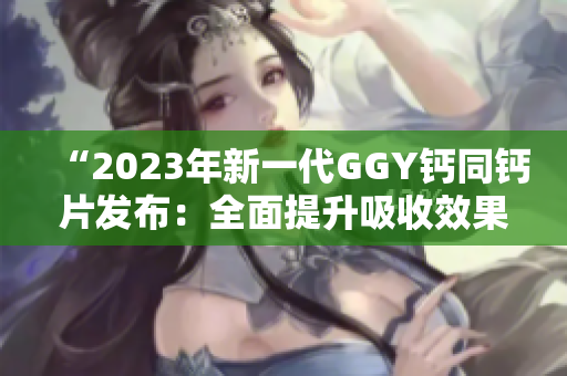 “2023年新一代GGY钙同钙片发布：全面提升吸收效果，助您维持健康骨骼！”