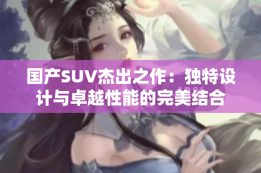 国产SUV杰出之作：独特设计与卓越性能的完美结合