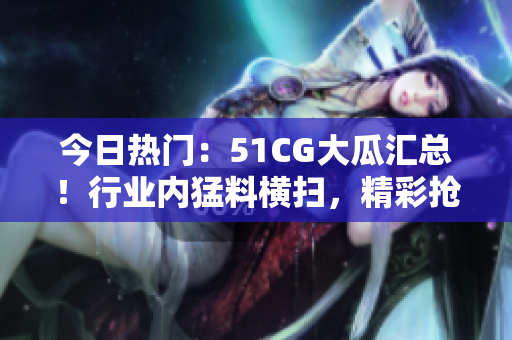 今日热门：51CG大瓜汇总！行业内猛料横扫，精彩抢先看！