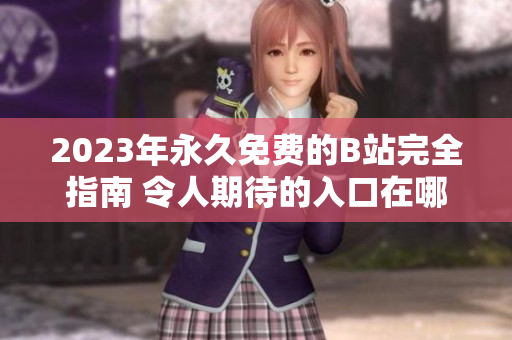 2023年永久免费的B站完全指南 令人期待的入口在哪里？