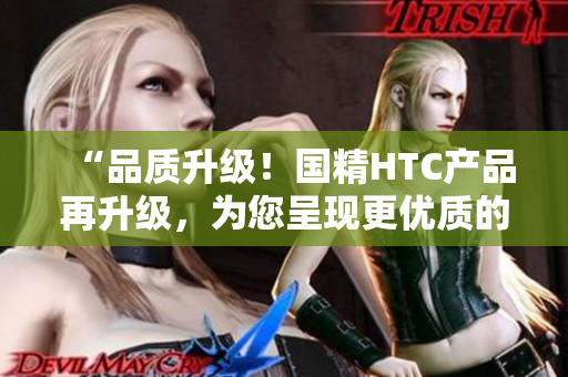 “品质升级！国精HTC产品再升级，为您呈现更优质的国精体验”