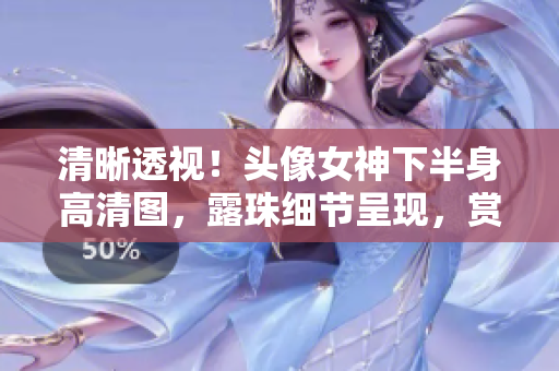 清晰透视！头像女神下半身高清图，露珠细节呈现，赏心悦目