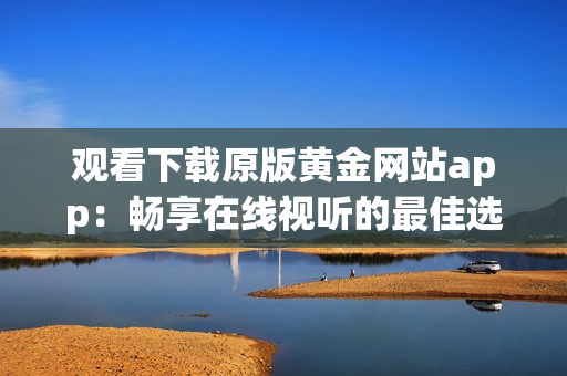 观看下载原版黄金网站app：畅享在线视听的最佳选择