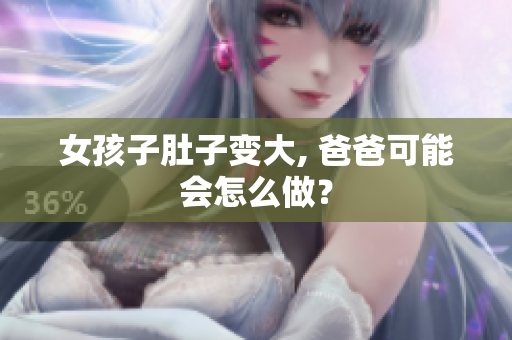 女孩子肚子变大, 爸爸可能会怎么做？