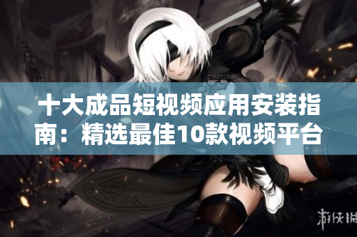十大成品短视频应用安装指南：精选最佳10款视频平台，一键下载安装教程