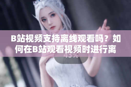 B站视频支持离线观看吗？如何在B站观看视频时进行离线下载呢？