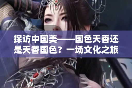 探访中国美——国色天香还是天香国色？一场文化之旅带你发现华夏之美