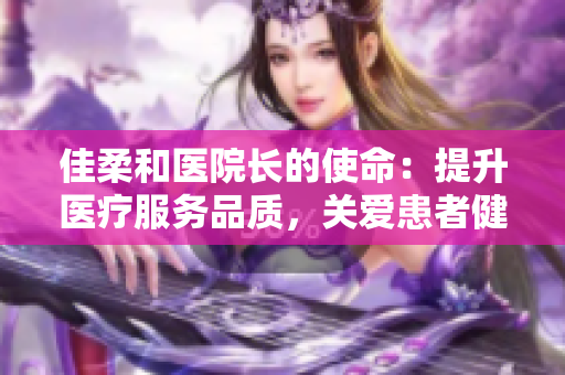佳柔和医院长的使命：提升医疗服务品质，关爱患者健康