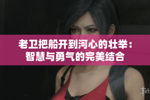 老卫把船开到河心的壮举：智慧与勇气的完美结合