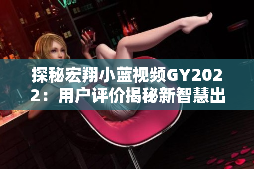 探秘宏翔小蓝视频GY2022：用户评价揭秘新智慧出行体验