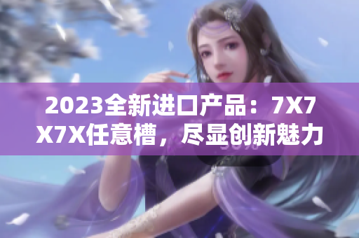 2023全新进口产品：7X7X7X任意槽，尽显创新魅力