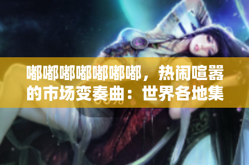 嘟嘟嘟嘟嘟嘟嘟，热闹喧嚣的市场变奏曲：世界各地集市的文化魅力