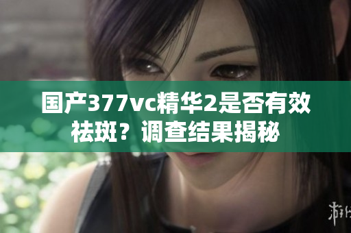 国产377vc精华2是否有效祛斑？调查结果揭秘