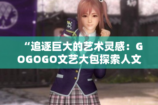 “追逐巨大的艺术灵感：GOGOGO文艺大包探索人文之美”