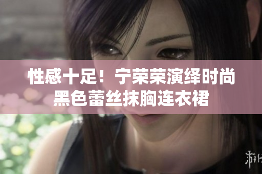 性感十足！宁荣荣演绎时尚黑色蕾丝抹胸连衣裙