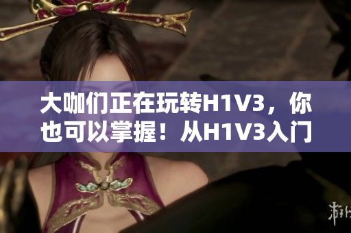 大咖们正在玩转H1V3，你也可以掌握！从H1V3入门到精通，一网打尽！