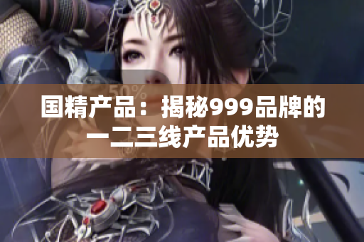 国精产品：揭秘999品牌的一二三线产品优势