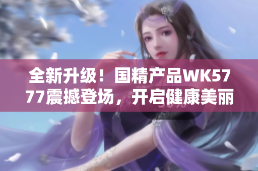 全新升级！国精产品WK5777震撼登场，开启健康美丽新纪元