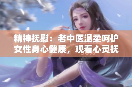 精神抚慰：老中医温柔呵护女性身心健康，观看心灵抚慰的视频