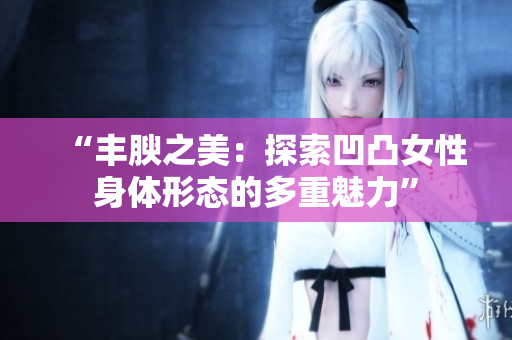 “丰腴之美：探索凹凸女性身体形态的多重魅力”