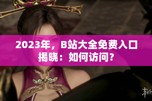 2023年，B站大全免费入口揭晓：如何访问？
