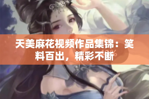 天美麻花视频作品集锦：笑料百出，精彩不断
