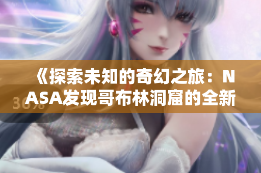 《探索未知的奇幻之旅：NASA发现哥布林洞窟的全新动画》