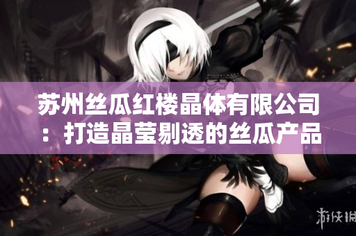 苏州丝瓜红楼晶体有限公司：打造晶莹剔透的丝瓜产品，传承经典工艺