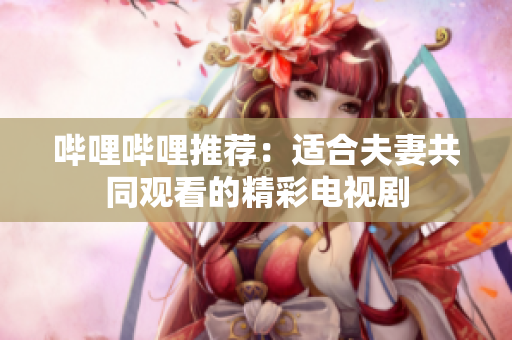 哔哩哔哩推荐：适合夫妻共同观看的精彩电视剧
