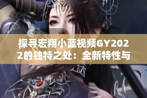 探寻宏翔小蓝视频GY2022的独特之处：全新特性与创新技术的融合