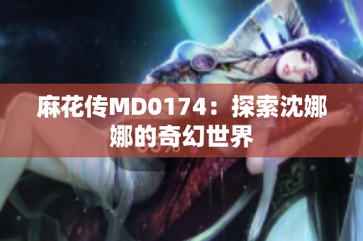麻花传MD0174：探索沈娜娜的奇幻世界