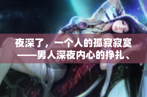 夜深了，一个人的孤寂寂寞——男人深夜内心的挣扎、渴望与沉默