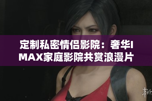 定制私密情侣影院：奢华IMAX家庭影院共赏浪漫片