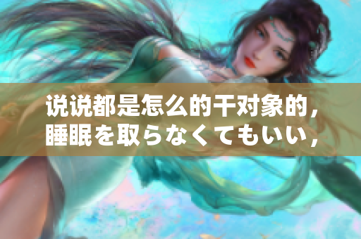说说都是怎么的干对象的，睡眠を取らなくてもいい，睡觉抓着小鸡一晚上会怎样，睡过年纪最大的多少岁六十多，水润紧致销魂低吟古代，水润紧致销魂低吟1199