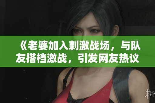 《老婆加入刺激战场，与队友搭档激战，引发网友热议》