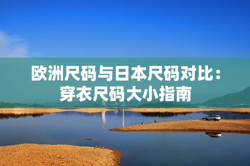 欧洲尺码与日本尺码对比：穿衣尺码大小指南