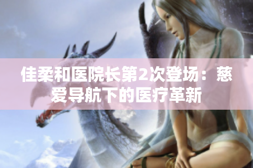 佳柔和医院长第2次登场：慈爱导航下的医疗革新