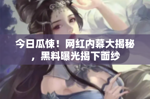 今日瓜悚！网红内幕大揭秘，黑料曝光揭下面纱