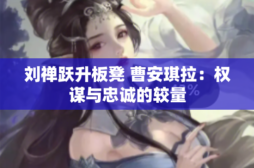 刘禅跃升板凳 曹安琪拉：权谋与忠诚的较量