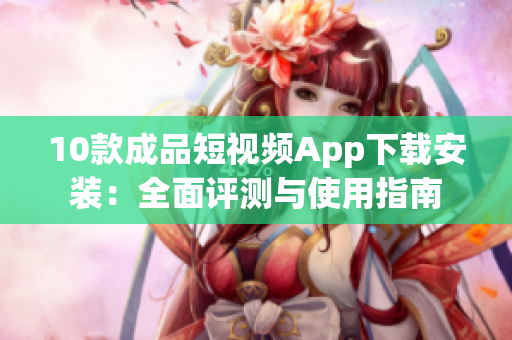 10款成品短视频App下载安装：全面评测与使用指南