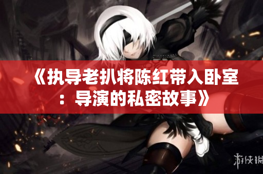 《执导老扒将陈红带入卧室：导演的私密故事》