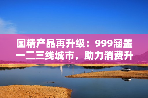 国精产品再升级：999涵盖一二三线城市，助力消费升级