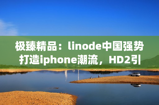 极臻精品：linode中国强势打造iphone潮流，HD2引领市场潮流