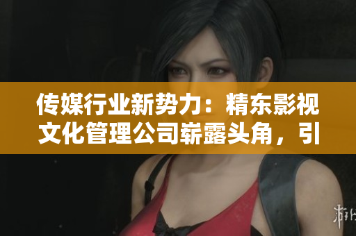 传媒行业新势力：精东影视文化管理公司崭露头角，引领创新潮流