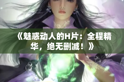 《魅惑动人的H片：全程精华，绝无删减！》