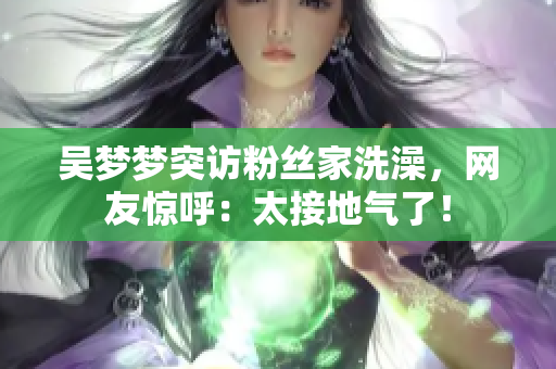 吴梦梦突访粉丝家洗澡，网友惊呼：太接地气了！