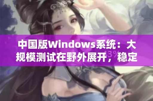中国版Windows系统：大规模测试在野外展开，稳定性与兼容性双提升