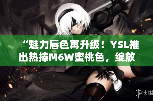 “魅力唇色再升级！YSL推出热捧M6W蜜桃色，绽放自然光彩”